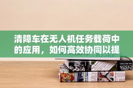 清障车在无人机任务载荷中的应用，如何高效协同以提升城市管理效率？