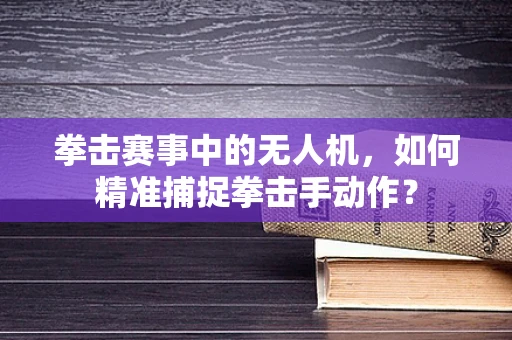 拳击赛事中的无人机，如何精准捕捉拳击手动作？