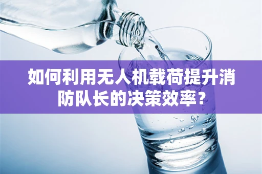 如何利用无人机载荷提升消防队长的决策效率？