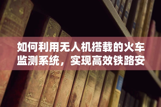 如何利用无人机搭载的火车监测系统，实现高效铁路安全监控？