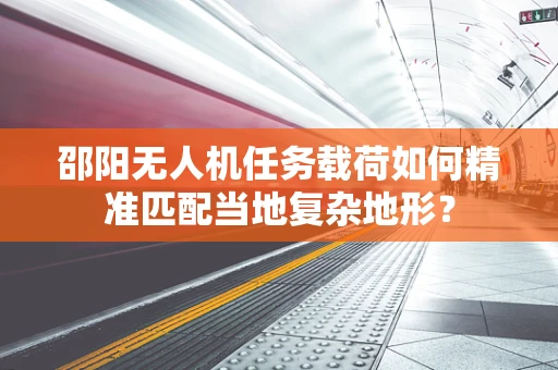 邵阳无人机任务载荷如何精准匹配当地复杂地形？