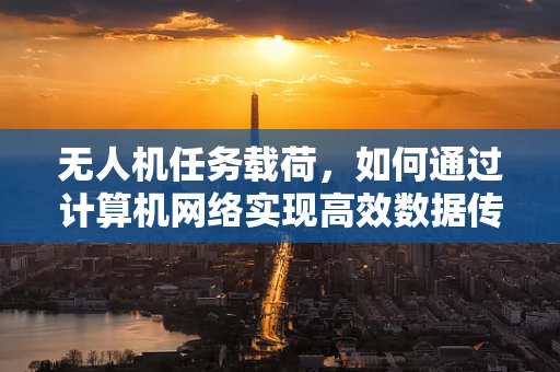 无人机任务载荷，如何通过计算机网络实现高效数据传输？