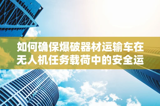 如何确保爆破器材运输车在无人机任务载荷中的安全运输？