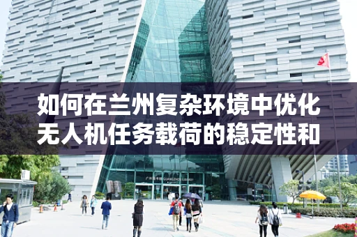 如何在兰州复杂环境中优化无人机任务载荷的稳定性和效率？
