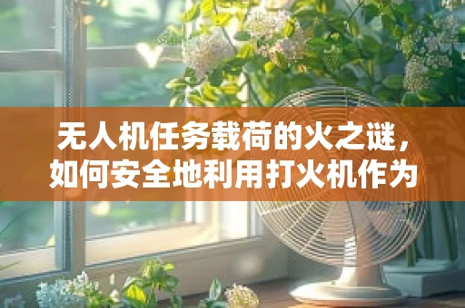 无人机任务载荷的火之谜，如何安全地利用打火机作为载荷？