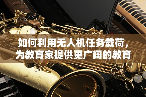 如何利用无人机任务载荷，为教育家提供更广阔的教育视野？