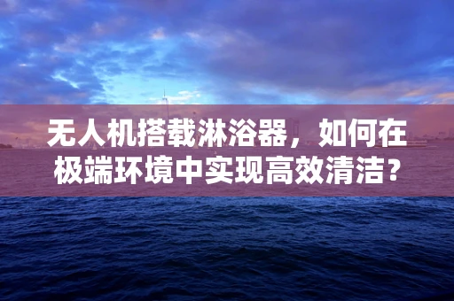 无人机搭载淋浴器，如何在极端环境中实现高效清洁？