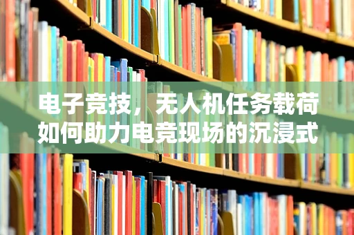 电子竞技，无人机任务载荷如何助力电竞现场的沉浸式体验？