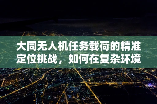 大同无人机任务载荷的精准定位挑战，如何在复杂环境中实现高精度导航？