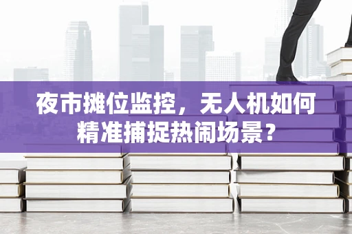 夜市摊位监控，无人机如何精准捕捉热闹场景？