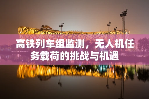高铁列车组监测，无人机任务载荷的挑战与机遇