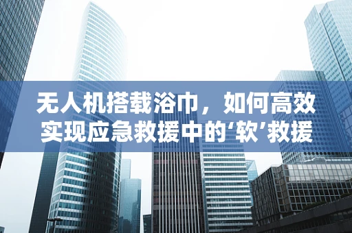 无人机搭载浴巾，如何高效实现应急救援中的‘软’救援？