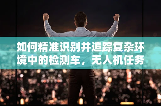如何精准识别并追踪复杂环境中的检测车，无人机任务载荷的挑战与对策