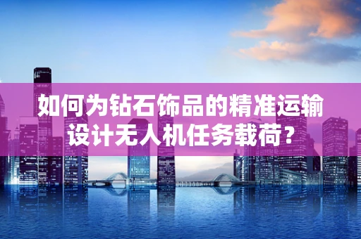 如何为钻石饰品的精准运输设计无人机任务载荷？