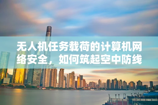无人机任务载荷的计算机网络安全，如何筑起空中防线？
