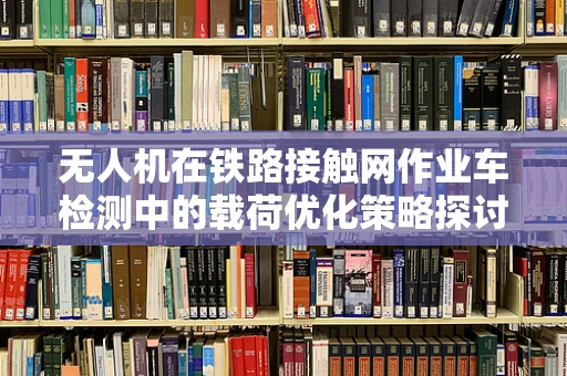 无人机在铁路接触网作业车检测中的载荷优化策略探讨