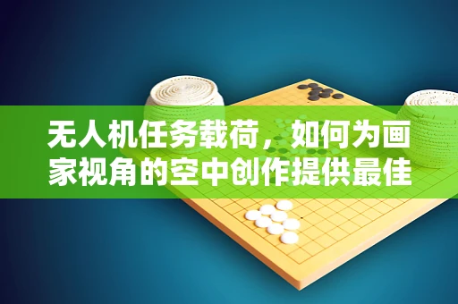 无人机任务载荷，如何为画家视角的空中创作提供最佳支持？