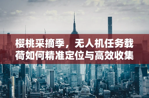 樱桃采摘季，无人机任务载荷如何精准定位与高效收集？