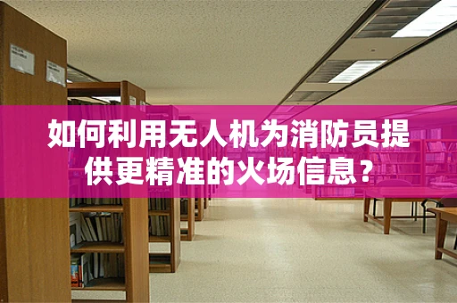 如何利用无人机为消防员提供更精准的火场信息？
