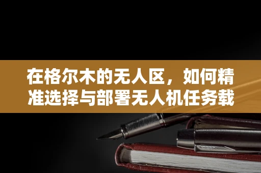 在格尔木的无人区，如何精准选择与部署无人机任务载荷？