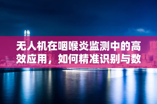无人机在咽喉炎监测中的高效应用，如何精准识别与数据收集？