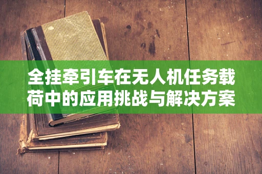 全挂牵引车在无人机任务载荷中的应用挑战与解决方案
