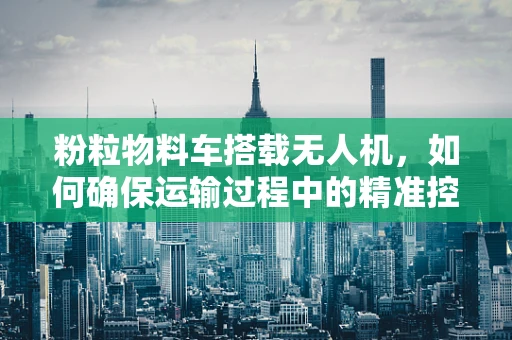 粉粒物料车搭载无人机，如何确保运输过程中的精准控制与安全？