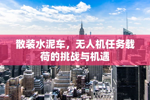 散装水泥车，无人机任务载荷的挑战与机遇