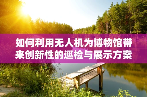 如何利用无人机为博物馆带来创新性的巡检与展示方案？