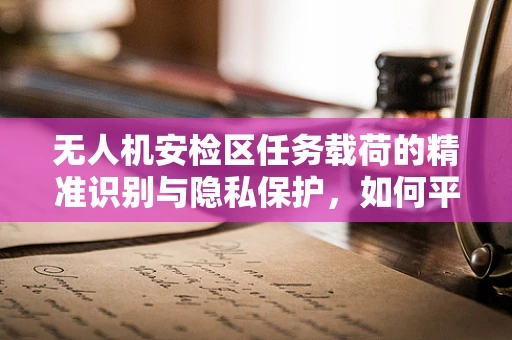 无人机安检区任务载荷的精准识别与隐私保护，如何平衡效率与安全？