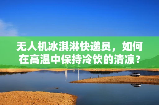 无人机冰淇淋快递员，如何在高温中保持冷饮的清凉？