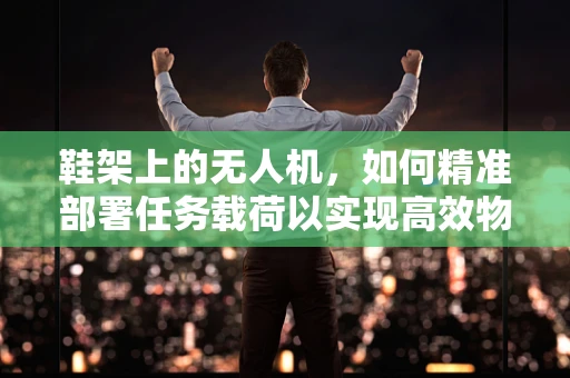 鞋架上的无人机，如何精准部署任务载荷以实现高效物流配送？