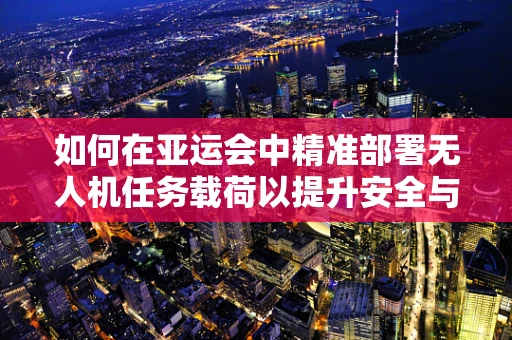 如何在亚运会中精准部署无人机任务载荷以提升安全与效率？