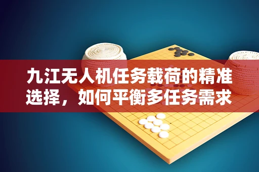 九江无人机任务载荷的精准选择，如何平衡多任务需求与地域特性？