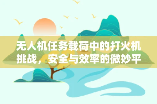 无人机任务载荷中的打火机挑战，安全与效率的微妙平衡