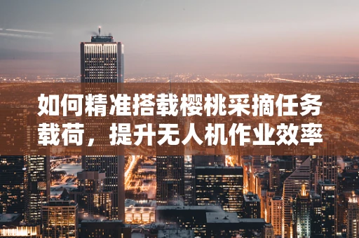如何精准搭载樱桃采摘任务载荷，提升无人机作业效率？