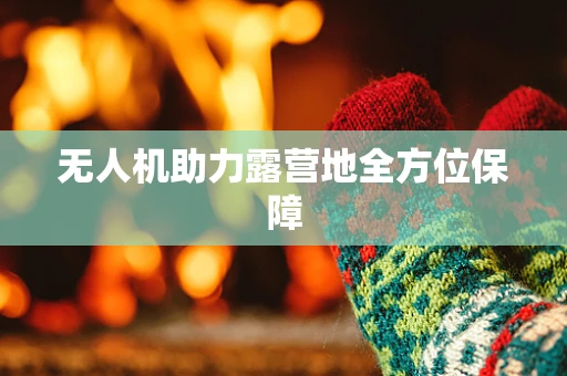 无人机助力露营地全方位保障