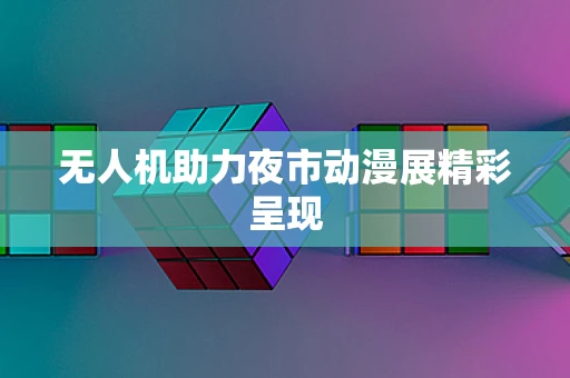 无人机助力夜市动漫展精彩呈现