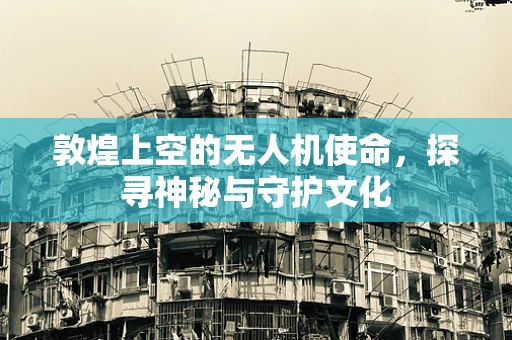 敦煌上空的无人机使命，探寻神秘与守护文化