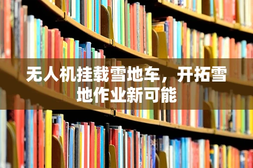 无人机挂载雪地车，开拓雪地作业新可能