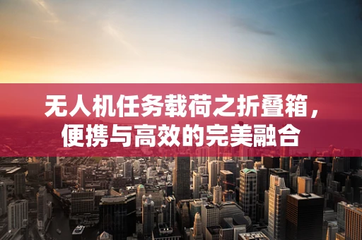 无人机任务载荷之折叠箱，便携与高效的完美融合
