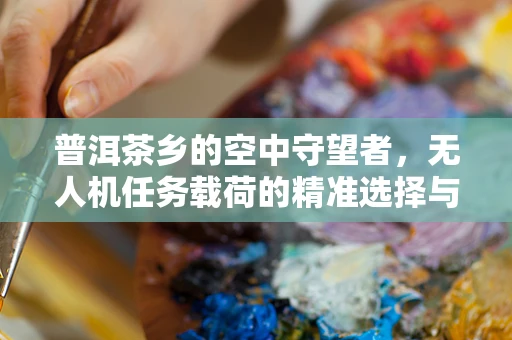 普洱茶乡的空中守望者，无人机任务载荷的精准选择与挑战