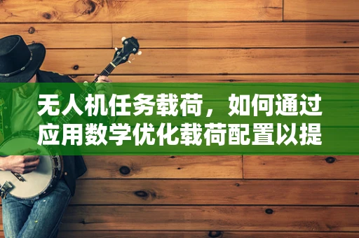 无人机任务载荷，如何通过应用数学优化载荷配置以提升任务效率？