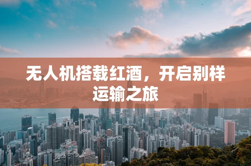 无人机搭载红酒，开启别样运输之旅