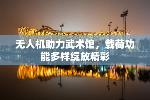 无人机助力武术馆，载荷功能多样绽放精彩