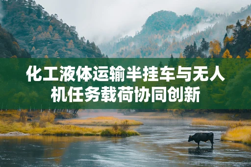 化工液体运输半挂车与无人机任务载荷协同创新