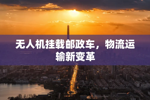 无人机挂载邮政车，物流运输新变革