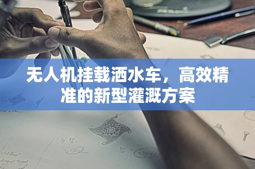 无人机挂载洒水车，高效精准的新型灌溉方案