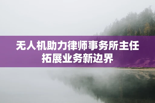 无人机助力律师事务所主任拓展业务新边界
