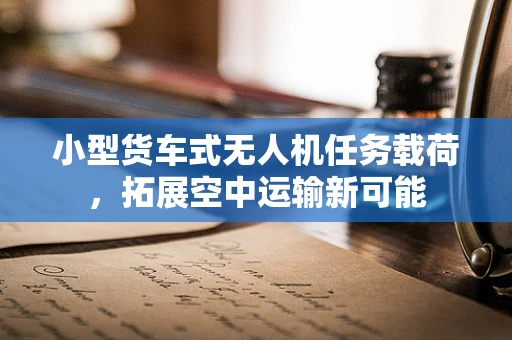 小型货车式无人机任务载荷，拓展空中运输新可能